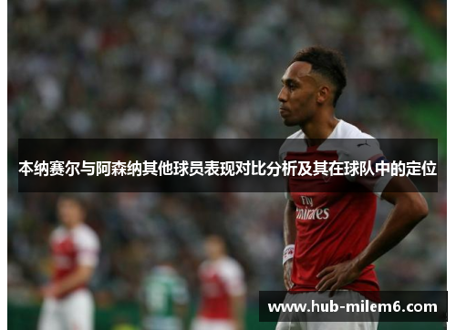 本纳赛尔与阿森纳其他球员表现对比分析及其在球队中的定位
