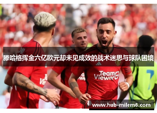 滕哈格挥金六亿欧元却未见成效的战术迷思与球队困境