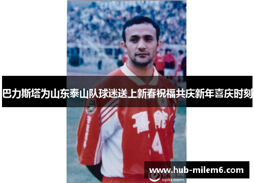 巴力斯塔为山东泰山队球迷送上新春祝福共庆新年喜庆时刻