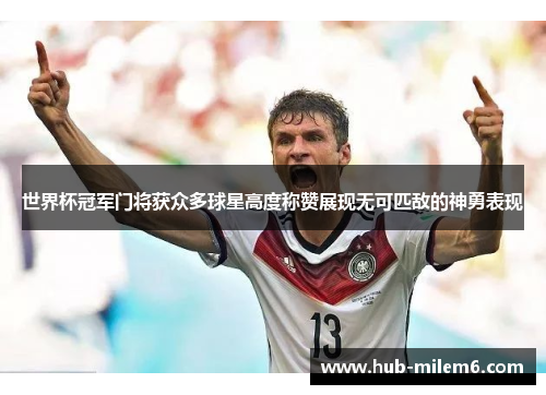 世界杯冠军门将获众多球星高度称赞展现无可匹敌的神勇表现